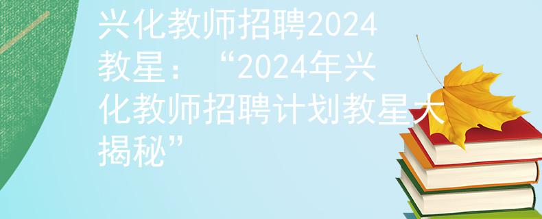 兴化教师招聘2024教星：“2024年兴化教师招聘计划教星大揭秘”
