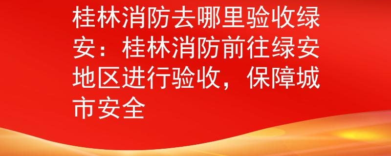 桂林消防去哪里验收绿安：桂林消防前往绿安地区进行验收，保障城市安全