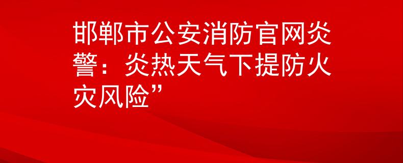 邯郸市公安消防官网炎警：炎热天气下提防火灾风险”