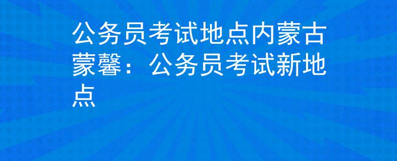 公务员考试地点内蒙古蒙馨:公务员考试新地点 公务员考试地点内蒙古蒙馨:公务员考试新地点