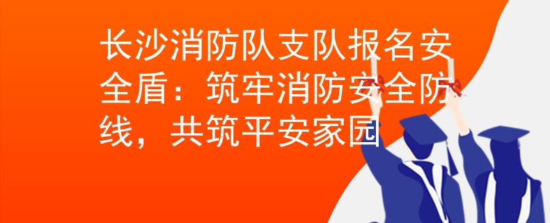 长沙消防队支队报名安全盾：筑牢消防安全防线，共筑平安家园
