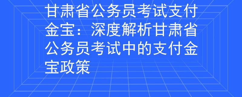 甘肃省公务员考试支付金宝：深度解析甘肃省公务员考试中的支付金宝政策