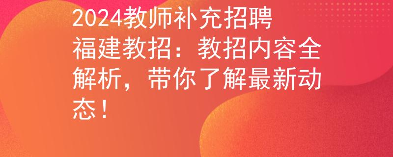 2024教师补充招聘福建教招：教招内容全解析，带你了解最新动态！