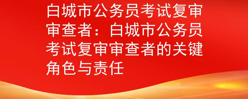 白城市公务员考试复审审查者：白城市公务员考试复审审查者的关键角色与责任