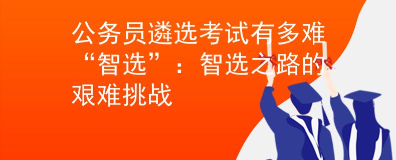 公务员遴选考试有多难“智选”：智选之路的艰难挑战