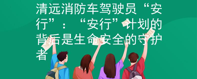 清远消防车驾驶员“安行”：“安行”计划的背后是生命安全的守护者