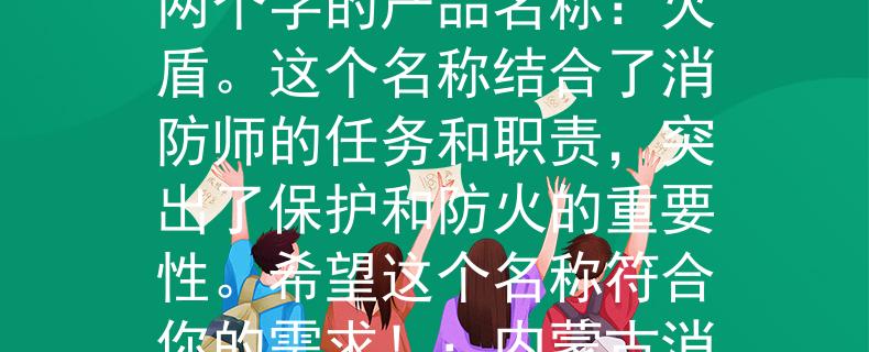 内蒙古消防师招聘根据内蒙古消防师招聘的要求,我为你想到了一个两个字的产品名称:火盾。这个名称结合了消防师的任务和职责,突出了保护和防火的重要性。希望这个名称符合你的需求!:内蒙古消防师招聘的首选产品名称》 内蒙古消防师招聘根据内蒙古消防师招聘的要求,我为你想到了一个两个字的产品名称:火盾。这个名称结合了消防师的任务和职责,突出了保护和防火的重要性。希望这个名称符合你的需求!:内蒙古消防师招聘的首选产品名称》