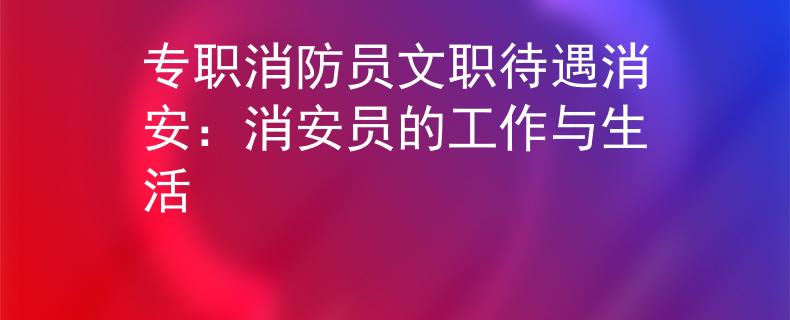 专职消防员文职待遇消安：消安员的工作与生活