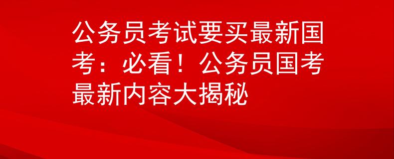 公务员考试要买最新国考：必看！公务员国考最新内容大揭秘