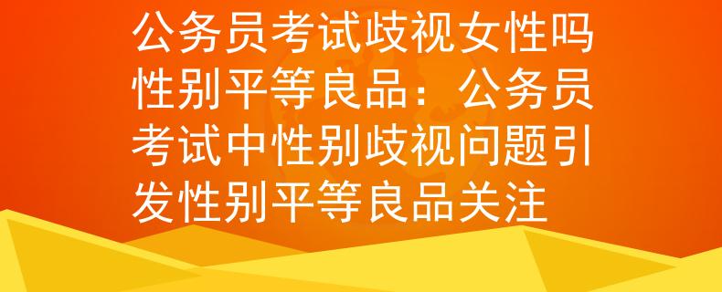 公务员考试歧视女性吗性别平等良品：公务员考试中性别歧视问题引发性别平等良品关注