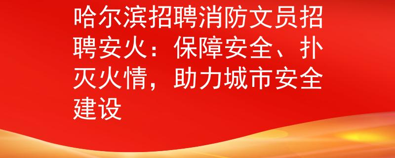 哈尔滨招聘消防文员招聘安火：保障安全、扑灭火情，助力城市安全建设