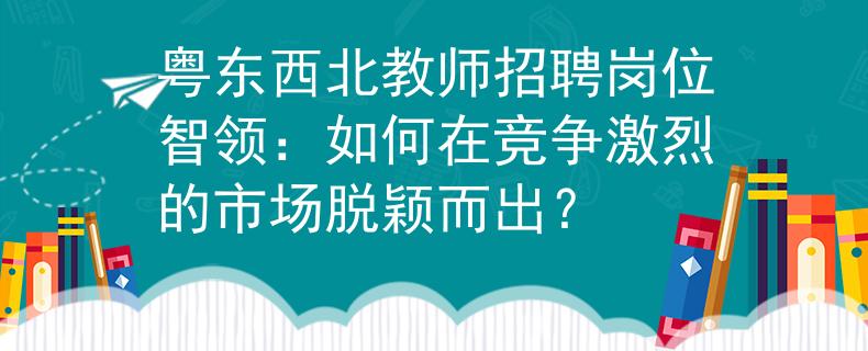 粤东西北教师招聘岗位智领：如何在竞争激烈的市场脱颖而出？