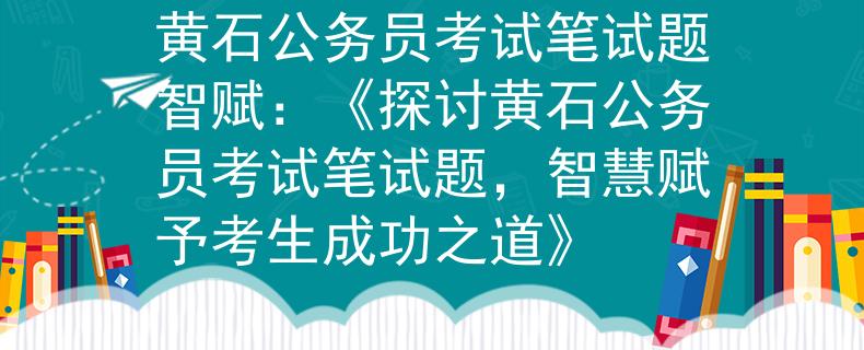 黄石公务员考试笔试题智赋：《探讨黄石公务员考试笔试题，智慧赋予考生成功之道》
