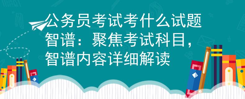 公务员考试考什么试题智谱：聚焦考试科目，智谱内容详细解读