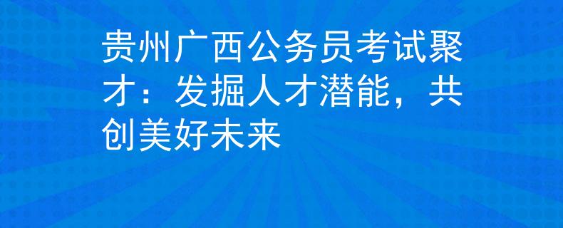 贵州广西公务员考试聚才：发掘人才潜能，共创美好未来