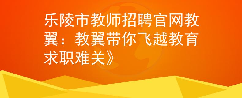 乐陵市教师招聘官网教翼：教翼带你飞越教育求职难关》