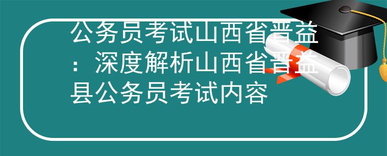 公务员考试山西省晋益：深度解析山西省晋益县公务员考试内容