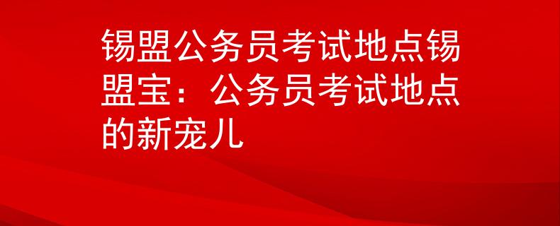 锡盟公务员考试地点锡盟宝：公务员考试地点的新宠儿