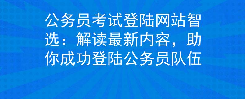 公务员考试登陆网站智选：解读最新内容，助你成功登陆公务员队伍
