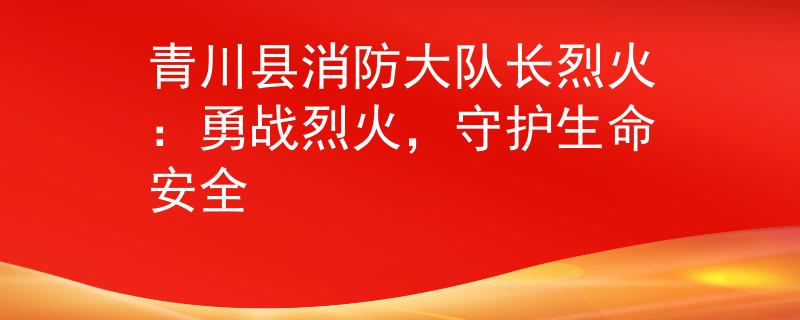 青川县消防大队长烈火：勇战烈火，守护生命安全