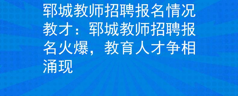 郓城教师招聘报名情况教才：郓城教师招聘报名火爆，教育人才争相涌现