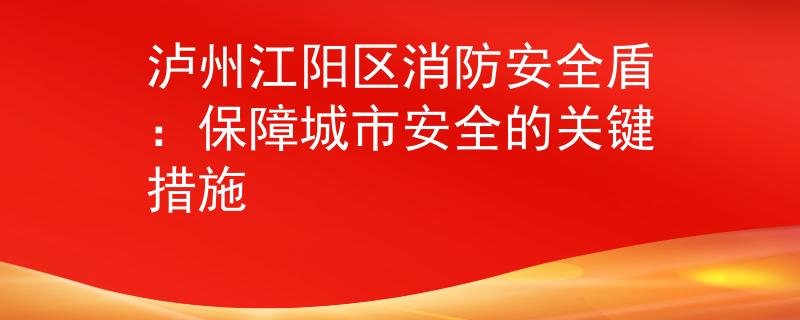 泸州江阳区消防安全盾：保障城市安全的关键措施