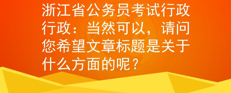浙江省公务员考试行政行政：当然可以，请问您希望文章标题是关于什么方面的呢？