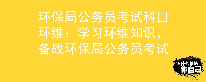 环保局公务员考试科目环维：学习环维知识，备战环保局公务员考试