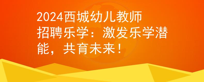 2024西城幼儿教师招聘乐学：激发乐学潜能，共育未来！