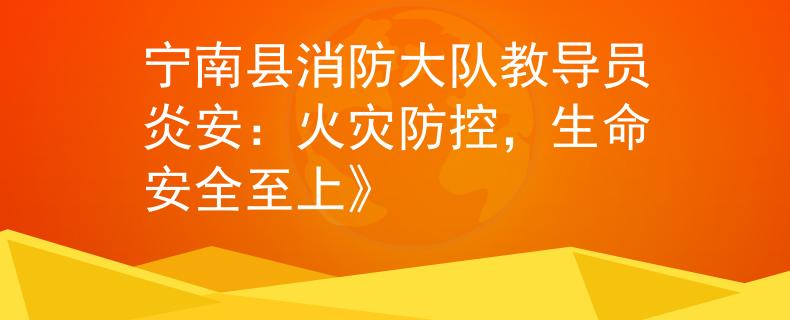 宁南县消防大队教导员炎安：火灾防控，生命安全至上》