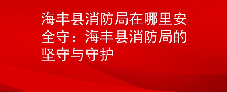 海丰县消防局在哪里安全守：海丰县消防局的坚守与守护