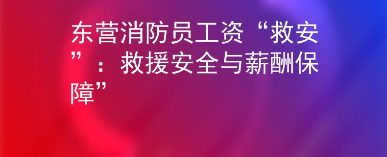 东营消防员工资“救安”：救援安全与薪酬保障”
