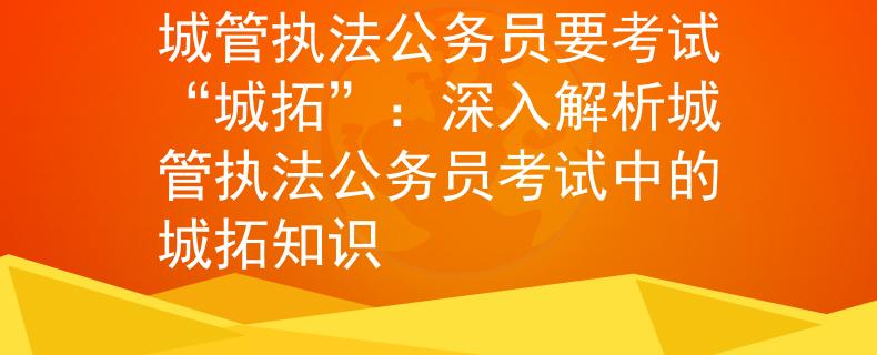 城管执法公务员要考试“城拓”：深入解析城管执法公务员考试中的城拓知识