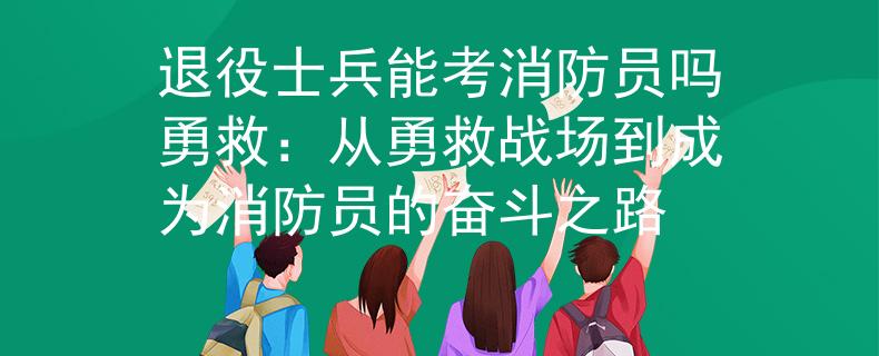 退役士兵能考消防员吗勇救：从勇救战场到成为消防员的奋斗之路