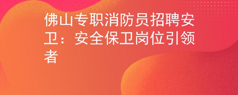 佛山专职消防员招聘安卫：安全保卫岗位引领者