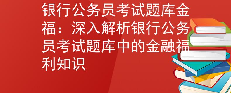 银行公务员考试题库金福：深入解析银行公务员考试题库中的金融福利知识