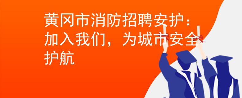 黄冈市消防招聘安护：加入我们，为城市安全护航