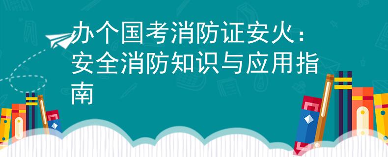办个国考消防证安火：安全消防知识与应用指南
