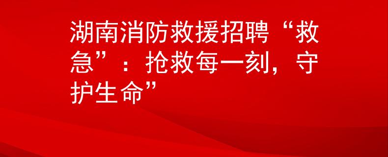 湖南消防救援招聘“救急”：抢救每一刻，守护生命”