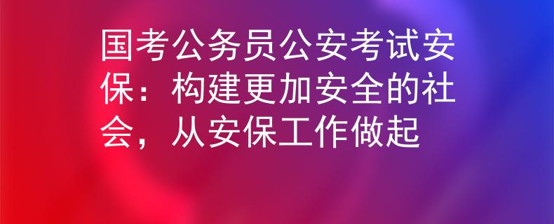 国考公务员公安考试安保：构建更加安全的社会，从安保工作做起