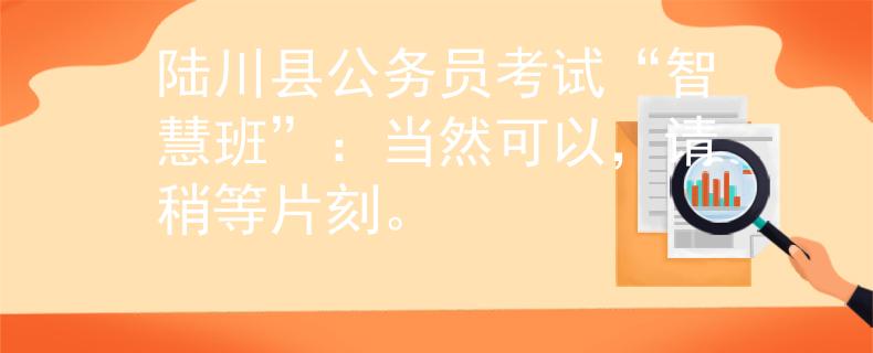 陆川县公务员考试“智慧班”：当然可以，请稍等片刻。