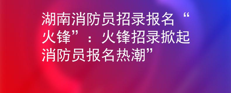 湖南消防员招录报名“火锋”：火锋招录掀起消防员报名热潮”
