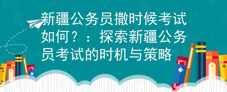 新疆公务员撒时候考试如何？：探索新疆公务员考试的时机与策略