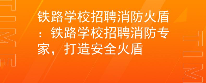 铁路学校招聘消防火盾：铁路学校招聘消防专家，打造安全火盾