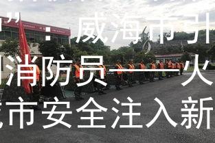 威海招收合同制消防“火护”：威海市引入合同制消防员——火护，为城市安全注入新动力