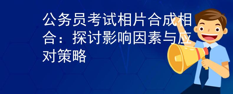 公务员考试相片合成相合：探讨影响因素与应对策略