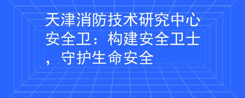 天津消防技术研究中心安全卫：构建安全卫士，守护生命安全