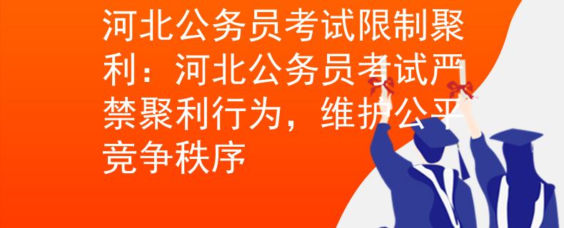 河北公务员考试限制聚利：河北公务员考试严禁聚利行为，维护公平竞争秩序