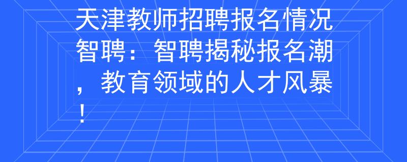 天津教师招聘报名情况智聘：智聘揭秘报名潮，教育领域的人才风暴！