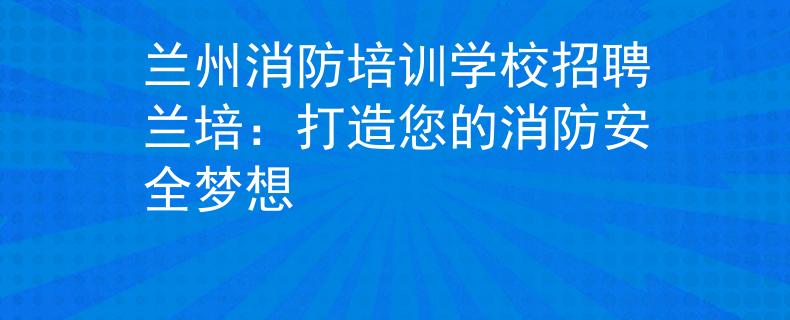 兰州消防培训学校招聘兰培：打造您的消防安全梦想